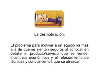 La desmotivación: 
El problema para motivar a un equipo va mas 
allá de que se sientan seguros al conocer en 
detalle el producto/servicio que se vende, 
incentivos económicos y el reforzamiento de 
técnicas y conocimientos que se ofrezcan. 
 