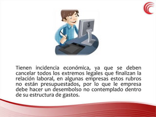 Tienen incidencia económica, ya que se deben 
cancelar todos los extremos legales que finalizan la 
relación laboral, en algunas empresas estos rubros 
no están presupuestados, por lo que le empresa 
debe hacer un desembolso no contemplado dentro 
de su estructura de gastos. 
 