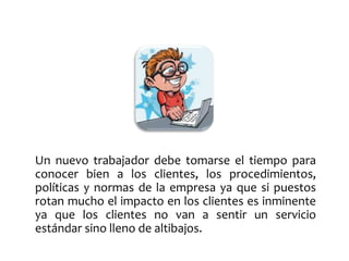 Un nuevo trabajador debe tomarse el tiempo para 
conocer bien a los clientes, los procedimientos, 
políticas y normas de la empresa ya que si puestos 
rotan mucho el impacto en los clientes es inminente 
ya que los clientes no van a sentir un servicio 
estándar sino lleno de altibajos. 
 