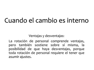 Cuando el cambio es interno 
Ventajas y desventajas: 
La rotación de personal comprende ventajas, 
pero también sostiene sobre sí misma, la 
posibilidad de que haya desventajas, porque 
toda rotación de personal requiere el tener que 
asumir ajustes. 
 