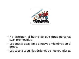• No disfrutan el hecho de que otras personas 
sean promovidos. 
• Les cuesta adaptarse a nuevos miembros en el 
grupo. 
• Les cuesta seguir las órdenes de nuevos líderes. 
 