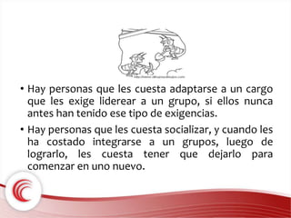 • Hay personas que les cuesta adaptarse a un cargo 
que les exige liderear a un grupo, si ellos nunca 
antes han tenido ese tipo de exigencias. 
• Hay personas que les cuesta socializar, y cuando les 
ha costado integrarse a un grupos, luego de 
lograrlo, les cuesta tener que dejarlo para 
comenzar en uno nuevo. 
 