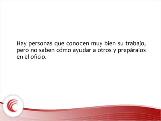 Hay personas que conocen muy bien su trabajo, 
pero no saben cómo ayudar a otros y prepáralos 
en el oficio. 
 
