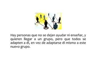 Hay personas que no se dejan ayudar ni enseñar, y 
quieren llegar a un grupo, pero que todos se 
adapten a él, en vez de adaptarse él mismo a este 
nuevo grupo. 
 