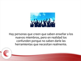Hay personas que creen que saben enseñar a los 
nuevos miembros, pero en realidad los 
confunden porque no saben darle las 
herramientas que necesitan realmente. 
 