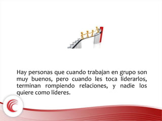 Hay personas que cuando trabajan en grupo son 
muy buenos, pero cuando les toca liderarlos, 
terminan rompiendo relaciones, y nadie los 
quiere como líderes. 
 