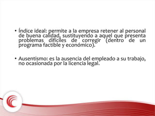 • Índice ideal: permite a la empresa retener al personal 
de buena calidad, sustituyendo a aquel que presenta 
problemas difíciles de corregir (dentro de un 
programa factible y económico). 
• Ausentismo: es la ausencia del empleado a su trabajo, 
no ocasionada por la licencia legal. 
 