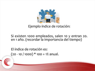 Ejemplo índice de rotación: 
Si existen 1000 empleados, salen 10 y entran 20. 
en 1 año. (recordar la importancia del tiempo) 
El índice de rotación es: 
(20 - 10 / 1000) * 100 = 1% anual. 
 