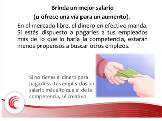 Brinda un mejor salario 
(u ofrece una vía para un aumento). 
En el mercado libre, el dinero en efectivo manda. 
Si estás dispuesto a pagarles a tus empleados 
más de lo que lo haría la competencia, estarán 
menos propensos a buscar otros empleos. 
Si no tienes el dinero para 
pagarles a tus empleados un 
salario más alto que el de la 
competencia, sé creativo 
 