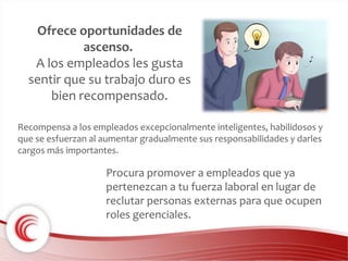 Ofrece oportunidades de 
ascenso. 
A los empleados les gusta 
sentir que su trabajo duro es 
bien recompensado. 
Recompensa a los empleados excepcionalmente inteligentes, habilidosos y 
que se esfuerzan al aumentar gradualmente sus responsabilidades y darles 
cargos más importantes. 
Procura promover a empleados que ya 
pertenezcan a tu fuerza laboral en lugar de 
reclutar personas externas para que ocupen 
roles gerenciales. 
 