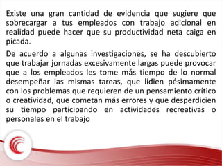 Existe una gran cantidad de evidencia que sugiere que 
sobrecargar a tus empleados con trabajo adicional en 
realidad puede hacer que su productividad neta caiga en 
picada. 
De acuerdo a algunas investigaciones, se ha descubierto 
que trabajar jornadas excesivamente largas puede provocar 
que a los empleados les tome más tiempo de lo normal 
desempeñar las mismas tareas, que lidien pésimamente 
con los problemas que requieren de un pensamiento crítico 
o creatividad, que cometan más errores y que desperdicien 
su tiempo participando en actividades recreativas o 
personales en el trabajo 
 