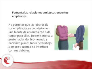 Fomenta las relaciones amistosas entre tus 
empleados. 
No permitas que las labores de 
tus empleados se conviertan en 
una fuente de aburrimiento o de 
temor para ellos. Deben sentirse a 
gusto hablando, bromeando y 
haciendo planes fuera del trabajo 
siempre y cuando no interfiera 
con sus deberes. 
 