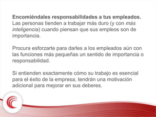 Encomiéndales responsabilidades a tus empleados. 
Las personas tienden a trabajar más duro (y con más 
inteligencia) cuando piensan que sus empleos son de 
importancia. 
Procura esforzarte para darles a los empleados aún con 
las funciones más pequeñas un sentido de importancia o 
responsabilidad. 
Si entienden exactamente cómo su trabajo es esencial 
para el éxito de la empresa, tendrán una motivación 
adicional para mejorar en sus deberes. 
 
