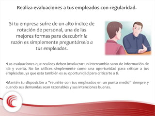 Realiza evaluaciones a tus empleados con regularidad. 
Si tu empresa sufre de un alto índice de 
rotación de personal, una de las 
mejores formas para descubrir la 
razón es simplemente preguntárselo a 
tus empleados. 
•Las evaluaciones que realices deben involucrar un intercambio sano de información de 
ida y vuelta. No las utilices simplemente como una oportunidad para criticar a tus 
empleados, ya que esta también es su oportunidad para criticarte a ti. 
•Mantén tu disposición a “reunirte con tus empleados en un punto medio” siempre y 
cuando sus demandas sean razonables y sus intenciones buenas. 
 