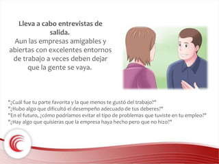 Lleva a cabo entrevistas de 
salida. 
Aun las empresas amigables y 
abiertas con excelentes entornos 
de trabajo a veces deben dejar 
que la gente se vaya. 
"¿Cuál fue tu parte favorita y la que menos te gustó del trabajo?" 
"¿Hubo algo que dificultó el desempeño adecuado de tus deberes?" 
"En el futuro, ¿cómo podríamos evitar el tipo de problemas que tuviste en tu empleo?" 
"¿Hay algo que quisieras que la empresa haya hecho pero que no hizo?" 
 