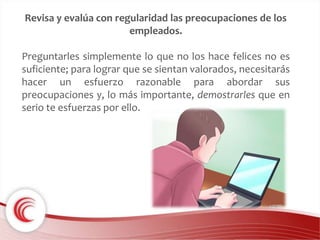 Revisa y evalúa con regularidad las preocupaciones de los 
empleados. 
Preguntarles simplemente lo que no los hace felices no es 
suficiente; para lograr que se sientan valorados, necesitarás 
hacer un esfuerzo razonable para abordar sus 
preocupaciones y, lo más importante, demostrarles que en 
serio te esfuerzas por ello. 
 