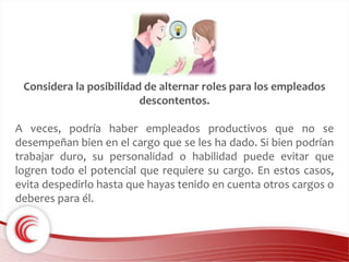 Considera la posibilidad de alternar roles para los empleados 
descontentos. 
A veces, podría haber empleados productivos que no se 
desempeñan bien en el cargo que se les ha dado. Si bien podrían 
trabajar duro, su personalidad o habilidad puede evitar que 
logren todo el potencial que requiere su cargo. En estos casos, 
evita despedirlo hasta que hayas tenido en cuenta otros cargos o 
deberes para él. 
 