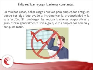 Evita realizar reorganizaciones constantes. 
En muchos casos, hallar cargos nuevos para empleados antiguos 
puede ser algo que ayude a incrementar la productividad y la 
satisfacción. Sin embargo, las reorganizaciones corporativas a 
gran escala generalmente son algo que los empleados temen y 
con justa razón. 
 