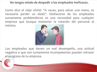 No tengas miedo de despedir a los empleados ineficaces. 
Como dice el viejo cliché: “A veces, para salvar una mano, es 
necesario perder un dedo”. Deshacerse de los empleados 
sumamente problemáticos es una necesidad para cualquier 
empresa que busque mantener la rotación del personal al 
mínimo. 
Los empleados que tienen un mal desempeño, una actitud 
negativa o que son sumamente incompetentes pueden retrasar 
el progreso de tu empresa. 
 