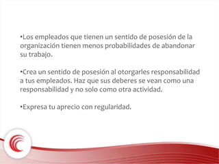 •Los empleados que tienen un sentido de posesión de la 
organización tienen menos probabilidades de abandonar 
su trabajo. 
•Crea un sentido de posesión al otorgarles responsabilidad 
a tus empleados. Haz que sus deberes se vean como una 
responsabilidad y no solo como otra actividad. 
•Expresa tu aprecio con regularidad. 
 