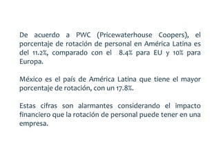 De acuerdo a PWC (Pricewaterhouse Coopers), el 
porcentaje de rotación de personal en América Latina es 
del 11.2%, comparado con el 8.4% para EU y 10% para 
Europa. 
México es el país de América Latina que tiene el mayor 
porcentaje de rotación, con un 17.8%. 
Estas cifras son alarmantes considerando el impacto 
financiero que la rotación de personal puede tener en una 
empresa. 
 