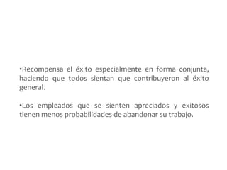 •Recompensa el éxito especialmente en forma conjunta, 
haciendo que todos sientan que contribuyeron al éxito 
general. 
•Los empleados que se sienten apreciados y exitosos 
tienen menos probabilidades de abandonar su trabajo. 
 