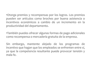 •Otorga premios y recompensas por los logros. Los premios 
pueden ser artículos como broches por buena asistencia o 
incentivos económicos a cambio de un incremento en la 
productividad del departamento. 
•También puedes ofrecer algunas formas de pago adicionales 
como recompensa o mercadería gratuita de la empresa. 
Sin embargo, mantente alejado de los programas de 
incentivo que hagan que los empleados se enfrenten entre sí, 
ya que la competencia resultante puede provocar tensión y 
mala fe. 
 