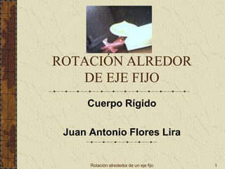 Rotación alrededor de un eje fijo 1
ROTACIÓN ALREDOR
DE EJE FIJO
Cuerpo Rígido
Juan Antonio Flores Lira
 