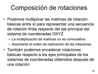 Composición de rotaciones
• Podemos multiplicar las matrices de rotación
  básicas entre sí para representar una secuencia
  de rotación finita respecto del eje principal del
  sistema de coordenadas OXYZ
  – La multiplicación de matrices no es conmutativa
  – Importante el orden de realización de las rotaciones
• También podemos encadenar rotaciones
  básicas respecto a los ejes principales de los
  sistemas de coordenadas obtenidos después de
  una rotación
                                                           86
 