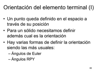 Orientación del elemento terminal (I)
• Un punto queda definido en el espacio a
  través de su posición
• Para un sólido necesitamos definir
  además cual es la orientación
• Hay varias formas de definir la orientación
  siendo las más usuales:
  – Ángulos de Euler
  – Ángulos RPY

                                            88
 