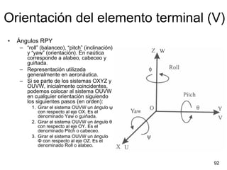 Orientación del elemento terminal (V)
•   Ángulos RPY
    – “roll” (balanceo), “pitch” (inclinación)
      y “yaw” (orientación). En naútica
      corresponde a alabeo, cabeceo y
      guiñada.
    – Representación utilizada
      generalmente en aeronáutica.
    – Si se parte de los sistemas OXYZ y
      OUVW, inicialmente coincidentes,
      podemos colocar al sistema OUVW
      en cualquier orientación siguiendo
      los siguientes pasos (en orden):
         1. Girar el sistema OUVW un ángulo ψ
            con respecto al eje OX. Es el
            denominado Yaw o guiñada.
         2. Girar el sistema OUVW un ángulo θ
            con respecto al eje OY. Es el
            denominado Pitch o cabeceo.
         3. Girar el sistema OUVW un ángulo
            Φ con respecto al eje OZ. Es el
            denominado Roll o alabeo.


                                                 92
 