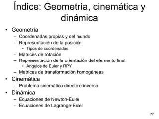 Índice: Geometría, cinemática y
             dinámica
• Geometría
  – Coordenadas propias y del mundo
  – Representación de la posición.
      • Tipos de coordenadas
  – Matrices de rotación
  – Representación de la orientación del elemento final
      • Ángulos de Euler y RPY
  – Matrices de transformación homogéneas
• Cinemática
  – Problema cinemático directo e inverso
• Dinámica
  – Ecuaciones de Newton-Euler
  – Ecuaciones de Lagrange-Euler
                                                          77
 