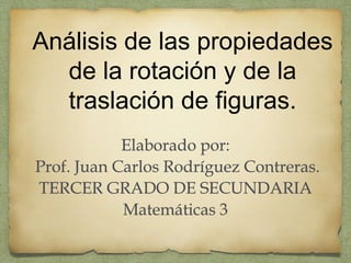 Análisis de las propiedades 
de la rotación y de la 
traslación de figuras. 
Elaborado por: 
Prof. Juan Carlos Rodríguez Contreras. 
TERCER GRADO DE SECUNDARIA 
Matemáticas 3 
 