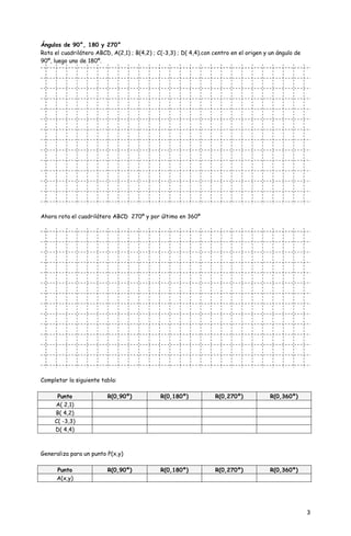 Ángulos de 90°, 180 y 270°
Rota el cuadrilátero ABCD, A(2,1) ; B(4,2) ; C(-3,3) ; D( 4,4).con centro en el origen y un ángulo de
90º, luego uno de 180º.




Ahora rota el cuadrilátero ABCD 270º y por último en 360º




Completar la siguiente tabla:

      Punto              R(0,90º)             R(0,180º)            R(0,270º)             R(0,360º)
     A( 2,1)
     B( 4,2)
     C( -3,3)
     D( 4,4)



Generaliza para un punto P(x,y)

      Punto              R(0,90º)             R(0,180º)            R(0,270º)             R(0,360º)
      A(x,y)




                                                                                                        3
 