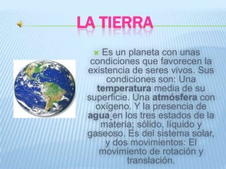 LA TIERRA
   Es un planeta con unas
  condiciones que favorecen la
 existencia de seres vivos. Sus
     condiciones son: Una
   temperatura media de su
 superficie. Una atmósfera con
   oxígeno. Y la presencia de
 agua en los tres estados de la
    materia; sólido, líquido y
 gaseoso. Es del sistema solar,
     y dos movimientos: El
    movimiento de rotación y
           translación.
 