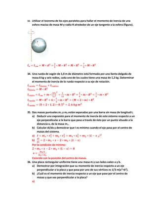 33. Utilizar el teorema de los ejes paralelos para hallar el momento de inercia de una
esfera maciza de masa M y radio R alrededor de un eje tangente a la esfera (figura).
𝑰𝒐 = 𝑰𝒄𝒎 + 𝑴 ∗ 𝒅𝟐
=
𝟐
𝟓
∗ 𝑴 ∗ 𝑹𝟐
+ 𝑴 ∗ 𝑹𝟐
=
𝟕
𝟓
∗ 𝑴 ∗ 𝑹𝟐
34. Una rueda de vagón de 1,0 m de diámetro está formada por una llanta delgada de
masa 8 kg y seis radios, cada uno de los cuales tiene una masa de 1,2 kg. Determinar
el momento de inercia de la rueda respecto a su eje de rotación.
𝑰𝒓𝒖𝒆𝒅𝒂 = 𝑰𝒍𝒍𝒂𝒏𝒕𝒂 + 𝑰𝒓𝒂𝒅𝒊𝒐𝒔
𝑰𝒍𝒍𝒂𝒏𝒕𝒂 = 𝑴 ∗ 𝑹𝟐
𝑰𝒓𝒂𝒅𝒊𝒐 = 𝑰𝒄𝒎 + 𝒎 ∗ (
𝑹
𝟐
)
𝟐
=
𝟏
𝟏𝟐
∗ 𝒎 ∗ 𝑹𝟐
+
𝟏
𝟒
∗ 𝒎 ∗ 𝑹𝟐
=
𝟏
𝟑
∗ 𝒎 ∗ 𝑹𝟐
𝑰𝒓𝒖𝒆𝒅𝒂 = 𝑴 ∗ 𝑹𝟐
+ 𝟔 ∗
𝟏
𝟑
∗ 𝒎 ∗ 𝑹𝟐
= (𝑴 + 𝟐 ∗ 𝒎) ∗ 𝑹𝟐
𝑰𝒓𝒖𝒆𝒅𝒂 = (𝟖 + 𝟐 ∗ 𝟏,𝟐) ∗ 𝟎, 𝟓𝟐
= 𝟐,𝟔 𝒌𝒈 𝒎𝟐
35. Dos masas puntuales m1 y m2 están separadas por una barra sin masa de longitud L.
a) Deducir una expresión para el momento de inercia de este sistema respecto a un
eje perpendicular a la barra que pasa a través de ésta por un punto situado a la
distancia x1 de la masa m1.
b) Calcular dI/dx y demostrar que I es mínimo cuando el eje pasa por el centro de
masas del sistema.
a) 𝑰 = 𝒎𝟏 ∗ 𝒓𝟏
𝟐
+ 𝒎𝟐 ∗ 𝒓𝟐
𝟐
= 𝒎𝟏 ∗ 𝒙𝟏
𝟐
+ 𝒎𝟐 ∗ (𝑳 − 𝒙 𝟏)𝟐
b)
𝒅𝑰
𝒅𝒙
= 𝟐 ∗ 𝒎𝟏 ∗ 𝒙 − 𝟐 ∗ 𝒎𝟐 ∗ (𝑳 − 𝒙)
Por la condición de mínimo:
𝟐 ∗ 𝒎𝟏 ∗ 𝒙 − 𝟐 ∗ 𝒎𝟐 ∗ (𝑳 − 𝒙) = 𝟎
𝒙 =
𝒎𝟐∗𝑳
𝒎𝟏+ 𝒎𝟐
Coincide con la posición del centro de masas.
36. Una placa rectangular uniforme tiene una masa m y sus lados valen a y b.
a) Demostrar por integración que su momento de inercia respecto a un eje
perpendicular a la placa y que pasa por uno de sus vértices es 1/3 m(a2
+b2
).
b) ¿Cuál es el momento de inercia respecto a un eje que pase por el centro de
masas y que sea perpendicular a la placa?
a)
 