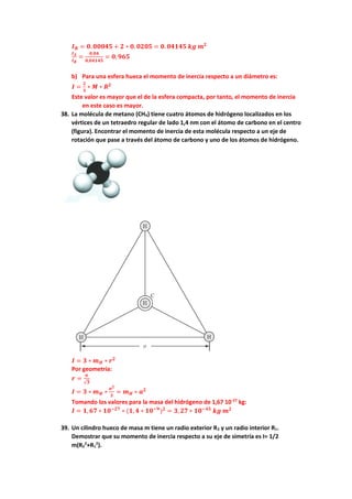 𝑰𝑩 = 𝟎. 𝟎𝟎𝟎𝟒𝟓 + 𝟐 ∗ 𝟎. 𝟎𝟐𝟎𝟓 = 𝟎. 𝟎𝟒𝟏𝟒𝟓 𝒌𝒈 𝒎𝟐
𝑰𝑨
𝑰𝑩
=
𝟎,𝟎𝟒
𝟎,𝟎𝟒𝟏𝟒𝟓
= 𝟎,𝟗𝟔𝟓
b) Para una esfera hueca el momento de inercia respecto a un diámetro es:
𝑰 =
𝟐
𝟑
∗ 𝑴 ∗ 𝑹𝟐
Este valor es mayor que el de la esfera compacta, por tanto, el momento de inercia
en este caso es mayor.
38. La molécula de metano (CH4) tiene cuatro átomos de hidrógeno localizados en los
vértices de un tetraedro regular de lado 1,4 nm con el átomo de carbono en el centro
(figura). Encontrar el momento de inercia de esta molécula respecto a un eje de
rotación que pase a través del átomo de carbono y uno de los átomos de hidrógeno.
𝑰 = 𝟑 ∗ 𝒎𝑯 ∗ 𝒓𝟐
Por geometría:
𝒓 =
𝒂
√𝟑
𝑰 = 𝟑 ∗ 𝒎𝑯 ∗
𝒂𝟐
𝟑
= 𝒎𝑯 ∗ 𝒂𝟐
Tomando los valores para la masa del hidrógeno de 1,67 10-27
kg:
𝑰 = 𝟏, 𝟔𝟕 ∗ 𝟏𝟎−𝟐𝟕
∗ (𝟏, 𝟒 ∗ 𝟏𝟎−𝟗
)𝟐
= 𝟑, 𝟐𝟕 ∗ 𝟏𝟎−𝟒𝟓
𝒌𝒈 𝒎𝟐
39. Un cilindro hueco de masa m tiene un radio exterior R2 y un radio interior R1.
Demostrar que su momento de inercia respecto a su eje de simetría es I= 1/2
m(R2
2
+R1
2
).
 