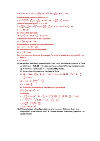 𝒅𝒎 = 𝝆 ∗ 𝝅 ∗ 𝒙𝟐
∗ 𝒅𝒛 =
𝑴
𝟒
𝟑
∗𝝅∗𝑹𝟑
∗ 𝝅 ∗ 𝒙𝟐
∗ 𝒅𝒛 =
𝟑
𝟒∗𝑹𝟑 ∗ 𝑴 ∗ 𝒙𝟐
∗ 𝒅𝒛
Para la esfera el momento de inercia es:
𝑰 =
∫ 𝒙𝟐∗𝒅𝒎= 𝟏
𝟐
∗ ∫ (𝒙𝟐
∗
𝑹
−𝑹
𝟑
𝟒∗𝑹𝟑 ∗ 𝑴 ∗ 𝒙𝟐
∗ 𝒅𝒛 ) =
𝟑∗𝑴
𝟖∗𝑹𝟑 ∗ ∫ 𝒙𝟒
∗ 𝒅𝒛
𝑹
−𝑹
Teniendo en cuenta que 𝒛𝟐
+ 𝒙𝟐
= 𝑹𝟐
:
𝑰 =
𝟑∗𝑴
𝟖∗𝑹𝟑 ∗ ∫ (𝑹𝟐
− 𝒛𝟐)
𝟐
∗ 𝒅𝒛
𝑹
−𝑹
=
𝟑∗𝑴
𝟖∗𝑹𝟑 ∗ ∫ (𝑹𝟒
+ 𝒛𝟒
− 𝟐 ∗ 𝑹𝟐
∗ 𝒛𝟐) ∗ 𝒅𝒛
𝑹
−𝑹
𝑰 =
𝟐
𝟓
∗ 𝑴 ∗ 𝑹𝟐
En función de la densidad:
𝑴 = 𝝆 ∗
𝟒
𝟑
∗ 𝝅 ∗ 𝑹𝟑
;𝑰 =
𝟖
𝟏𝟓
∗ 𝝅 ∗ 𝝆 ∗ 𝑹𝟓
Si hacemos la diferencial de esta expresión:
𝒅𝑰 =
𝟖
𝟑
∗ 𝝅 ∗ 𝝆 ∗ 𝑹𝟒
∗ 𝒅𝑹
El diferencial de masa de una capa esférica será:
𝒅𝒎 = 𝝆 ∗ 𝟒 ∗ 𝝅 ∗ 𝑹𝟐
∗ 𝒅𝑹
De las dos expresiones eliminamos dR:
𝒅𝑰 =
𝟐
𝟑
∗ 𝑹𝟐
∗ 𝒅𝒎
Este es el momento de inercia de una capa. Por tanto, si la capa tiene una masa M y un
radio R:
𝑰 =
𝟐
𝟑
∗ 𝑴 ∗ 𝑹𝟐
41. La densidad de la Tierra no es uniforme. Varia con la distancia r al centro de la Tierra
en la forma 𝝆 = 𝑪(𝟏,𝟐𝟐 −
𝒓
𝑹
), en donde R es el radio de la Tierra y C una constante.
a) Determinar C en función de la masa total M y el radio.
b) Determinar el momento de inercia de la Tierra.
a) 𝑴 = ∫ 𝒅𝒎 = ∫ (𝝆 ∗ 𝟒 ∗ 𝝅 ∗ 𝒓𝟐
∗ 𝒅𝒓)
𝑹
𝟎
= 𝟒 ∗ 𝝅 ∗ 𝑪 ∗ (𝟏,𝟐𝟐 ∗ ∫ 𝒓𝟐
∗ 𝒅𝒓 −
𝟏
𝑹
∗
𝑹
𝟎
∫ 𝒓𝟑
∗ 𝒅𝒓)
𝑹
𝟎
𝑴 = 𝟒 ∗ 𝝅 ∗ 𝑪 ∗ (
𝟏,𝟐𝟐∗𝑹𝟑
𝟑
−
𝑹𝟑
𝟒
)
𝑪 = 𝟎, 𝟓𝟎𝟖 ∗
𝑴
𝑹𝟑
b) Utilizando el momento de inercia de una capa esférica:
𝒅𝑰 =
𝟖
𝟑
∗ 𝝅 ∗ 𝝆 ∗ 𝒓𝟒
∗ 𝒅𝒓
Integrando:
𝑰 = ∫
𝟖
𝟑
∗ 𝝅 ∗ 𝝆 ∗ 𝒓𝟒
∗ 𝒅𝒓 =
𝑹
𝟎
𝟖
𝟑
∗ 𝝅 ∗ ∫ (𝟎,𝟓𝟎𝟖 ∗
𝑴
𝑹𝟑 ∗ (𝟏,𝟐𝟐 −
𝒓
𝑹
) ∗ 𝒓𝟒
∗ 𝒅𝒓)
𝑹
𝟎
𝑰 =
𝟖∗𝟎,𝟓𝟎𝟖∗𝑴∗𝝅
𝟑∗𝑹𝟑 ∗ (∫ 𝟏, 𝟐𝟐 ∗ 𝒓𝟒
∗ 𝒅𝒓 − ∫
𝒓𝟓
𝑹
∗ 𝒅𝒓
𝑹
𝟎
𝑹
𝟎
)
𝑰 =
𝟒,𝟐𝟔∗𝑴
𝑹𝟑 ∗ (
𝟏,𝟐𝟐∗𝑹𝟓
𝟓
−
𝑹𝟔
𝟔∗𝑹
)
𝑰 = 𝟎, 𝟑𝟐𝟗 ∗ 𝑴 ∗ 𝑹𝟐
42. Utilizar el cálculo integral para determinar el momento de inercia de un cono
homogéneo circular recto de altura H, radio de la base R y densidad ρ, respecto a su
eje de simetría.
 