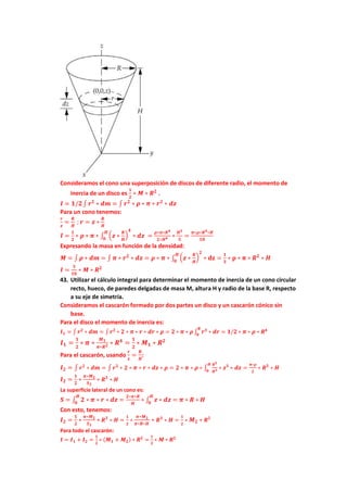 Consideramos el cono una superposición de discos de diferente radio, el momento de
inercia de un disco es
𝟏
𝟐
∗ 𝑴 ∗ 𝑹𝟐
.
𝑰 = 𝟏/𝟐∫ 𝒓𝟐
∗ 𝒅𝒎 = ∫ 𝒓𝟐
∗ 𝝆 ∗ 𝝅 ∗ 𝒓𝟐
∗ 𝒅𝒛
Para un cono tenemos:
𝒓
𝒛
=
𝑹
𝑯
; 𝒓 = 𝒛 ∗
𝑹
𝑯
𝑰 =
𝟏
𝟐
∗ 𝝆 ∗ 𝝅 ∗ ∫ (𝒛 ∗
𝑹
𝑯
)
𝟒
∗ 𝒅𝒛
𝑯
𝟎
=
𝝆∗𝝅∗𝑹𝟒
𝟐∗𝑯𝟒 ∗
𝑯𝟓
𝟓
=
𝝅∗𝝆∗𝑹𝟒∗𝑯
𝟏𝟎
Expresando la masa en función de la densidad:
𝑴 = ∫ 𝝆 ∗ 𝒅𝒎 = ∫ 𝝅 ∗ 𝒓𝟐
∗ 𝒅𝒛 = 𝝆 ∗ 𝝅 ∗ ∫ (𝒛 ∗
𝑹
𝑯
)
𝟐
∗ 𝐝𝐳 =
𝟏
𝟑
∗ 𝛒 ∗ 𝛑 ∗ 𝑹𝟐
∗ 𝑯
𝑯
𝟎
𝑰 =
𝟑
𝟏𝟎
∗ 𝑴 ∗ 𝑹𝟐
43. Utilizar el cálculo integral para determinar el momento de inercia de un cono circular
recto, hueco, de paredes delgadas de masa M, altura H y radio de la base R, respecto
a su eje de simetría.
Consideramos el cascarón formado por dos partes un disco y un cascarón cónico sin
base.
Para el disco el momento de inercia es:
𝑰𝟏 = ∫ 𝒓𝟐
∗ 𝒅𝒎 = ∫ 𝒓𝟐
∗ 𝟐 ∗ 𝝅 ∗ 𝒓 ∗ 𝒅𝒓 ∗ 𝝆 = 𝟐 ∗ 𝝅 ∗ 𝝆∫ 𝒓𝟑
∗ 𝒅𝒓
𝑹
𝟎
= 𝟏/𝟐 ∗ 𝝅 ∗ 𝝆 ∗ 𝑹𝟒
𝑰𝟏 =
𝟏
𝟐
∗ 𝝅 ∗
𝑴𝟏
𝝅∗𝑹𝟐 ∗ 𝑹𝟒
=
𝟏
𝟐
∗ 𝑴𝟏 ∗ 𝑹𝟐
Para el cascarón, usando
𝒓
𝒛
=
𝑹
𝑯
:
𝑰𝟐 = ∫ 𝒓𝟐
∗ 𝒅𝒎 = ∫ 𝒓𝟐
∗ 𝟐 ∗ 𝝅 ∗ 𝒓 ∗ 𝒅𝒛 ∗ 𝝆 = 𝟐 ∗ 𝝅 ∗ 𝝆 ∗ ∫
𝑹𝟑
𝑯𝟑 ∗ 𝒛𝟑
∗ 𝒅𝒛
𝑯
𝟎
=
𝝅∗𝝆
𝟐
∗ 𝑹𝟑
∗ 𝑯
𝑰𝟐 =
𝟏
𝟐
∗
𝝅∗𝑴𝟐
𝑺𝟐
∗ 𝑹𝟑
∗ 𝑯
La superficie lateral de un cono es:
𝑺 = ∫ 𝟐 ∗ 𝝅 ∗ 𝒓 ∗ 𝒅𝒛
𝑯
𝟎
=
𝟐∗𝝅∗𝑹
𝑯
∗ ∫ 𝒛 ∗ 𝒅𝒛
𝑯
𝟎
= 𝝅 ∗ 𝑹 ∗ 𝑯
Con esto, tenemos:
𝑰𝟐 =
𝟏
𝟐
∗
𝝅∗𝑴𝟐
𝑺𝟐
∗ 𝑹𝟑
∗ 𝑯 =
𝟏
𝟐
∗
𝝅∗𝑴𝟐
𝝅∗𝑹∗𝑯
∗ 𝑹𝟑
∗ 𝑯 =
𝟏
𝟐
∗ 𝑴𝟐 ∗ 𝑹𝟐
Para todo el cascarón:
𝑰 = 𝑰𝟏 + 𝑰𝟐 =
𝟏
𝟐
∗ (𝑴𝟏 + 𝑴𝟐) ∗ 𝑹𝟐
=
𝟏
𝟐
∗ 𝑴 ∗ 𝑹𝟐
 