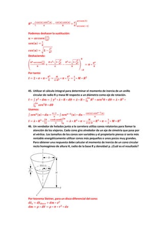 𝑹𝟒
∗ (
𝒄𝒐𝒔(𝒖)∗𝒔𝒆𝒏𝟑(𝒖)
𝟒
−
𝒄𝒐𝒔(𝒖)∗𝒔𝒆𝒏(𝒖)
𝟖
+
𝒖
𝟖
)
𝒂𝒓𝒄𝒔𝒆𝒏(−𝟏)
𝒂𝒓𝒄𝒔𝒆𝒏(𝟏)
Podemos deshacer la sustitución:
𝒖 = 𝒂𝒓𝒄𝒔𝒆𝒏 (
𝒛
𝑹
)
𝒔𝒆𝒏(𝒖) =
𝒙
𝑹
𝒄𝒐𝒔(𝒖) = √𝟏 −
𝒛𝟐
𝑹𝟐
Deshaciendo:
(
𝑹𝟒∗𝒂𝒓𝒄𝒔𝒆𝒏(
𝒛
𝑹
)
𝟖
+
𝑹∗𝒛𝟑∗√𝟏−
𝒛𝟐
𝑹𝟐
𝟒
−
𝑹𝟑∗𝒙∗√𝟏−
𝒛𝟐
𝑹𝟐
𝟖
)
−𝑹
𝑹
= 𝝅 ∗
𝑹𝟒
𝟖
Por tanto:
𝑰 = 𝟐 ∗ 𝝈 ∗ 𝝅 ∗
𝑹𝟒
𝟖
=
𝑴
𝝅∗𝑹𝟐 ∗ 𝝅 ∗
𝑹𝟒
𝟒
=
𝟏
𝟒
∗ 𝑴 ∗ 𝑹𝟐
45. Utilizar el cálculo integral para determinar el momento de inercia de un anillo
circular de radio R y masa M respecto a un diámetro como eje de rotación.
𝑰 = ∫ 𝒚𝟐
∗ 𝒅𝒎 = ∫ 𝒚𝟐
∗ 𝝀 ∗ 𝑹 ∗ 𝒅𝜽 = 𝝀 ∗ 𝑹 ∗ ∫ 𝑹𝟐
∗ 𝒔𝒆𝒏𝟐
𝜽
𝟐𝝅
𝟎
∗ 𝒅𝜽 = 𝝀 ∗ 𝑹𝟑
∗
∫ 𝒔𝒆𝒏𝟐
𝜽 ∗ 𝒅𝜽
𝟐𝝅
𝟎
Usamos:
∫ 𝒔𝒆𝒏𝒏(𝒖) ∗ 𝒅𝒖 =
𝒏−𝟏
𝒏
∗ ∫ 𝒔𝒆𝒏𝒏−𝟐(𝒖) ∗ 𝒅𝒖 −
𝒄𝒐𝒔(𝒖)∗𝒔𝒆𝒏𝒏−𝟏(𝒖)
𝒏
𝑰 = 𝝀 ∗ 𝑹𝟑
∗ [
𝜽
𝟐
−
𝒄𝒐𝒔𝜽∗𝒔𝒆𝒏𝜽
𝟐
]
𝟎
𝟐𝝅
= 𝝀 ∗ 𝑹𝟑
∗ 𝝅 =
𝑴
𝟐∗𝝅∗𝑹
∗ 𝑹𝟑
∗ 𝝅 =
𝟏
𝟐
∗ 𝑴 ∗ 𝑹𝟐
46. Un vendedor de helados junto a la carretera utiliza conos rotatorios para llamar la
atención de los viajeros. Cado cono gira alrededor de un eje de simetría que pasa por
el vértice. Los tamaños de los conos son variables y el propietario piensa si sería más
rentable energéticamente utilizar conos más pequeños o unos pocos muy grandes.
Para obtener una respuesta debe calcular el momento de inercia de un cono circular
recto homogéneo de altura H, radio de la base R y densidad ρ. ¿Cuál es el resultado?
Por teorema Steiner, para un disco diferencial del cono:
𝒅𝑰𝒙 = 𝒅𝑰𝒅𝒊𝒔𝒄𝒐 + 𝒅𝒎 ∗ 𝒛𝟐
𝒅𝒎 = 𝝆 ∗ 𝒅𝑽 = 𝝆 ∗ 𝝅 ∗ 𝒓𝟐
∗ 𝒅𝒛
 