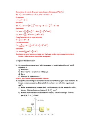 El momento de inercia de un eje respecto a un diámetro es ¼*dm*r2
.
𝒅𝑰𝒙 =
𝟏
𝟒
∗ 𝝆 ∗ 𝝅 ∗ 𝒓𝟐
∗ 𝒅𝒛 ∗ 𝒓𝟐
+ 𝝆 ∗ 𝝅 ∗ 𝒓𝟐
∗ 𝒅𝒛 ∗ 𝒛𝟐
En un cono:
𝒓
𝒛
=
𝑹
𝑯
; 𝒓 = 𝒛 ∗
𝑹
𝑯
Por tanto:
𝒅𝑰𝒙 =
𝟏
𝟒
∗ 𝝆 ∗ 𝝅 ∗ (𝒛 ∗
𝑹
𝑯
)
𝟒
∗ 𝒅𝒛 + 𝝆 ∗ 𝝅 ∗ (𝒛 ∗
𝑹
𝑯
)
𝟐
∗ 𝒛𝟐
∗ 𝒅𝒛
Integrando:
𝑰 = 𝝆 ∗ 𝝅 ∗ (
𝟏
𝟒
∗
𝑹𝟒
𝑯𝟒 ∗ ∫ 𝒛𝟒
∗ 𝒅𝒛
𝑯
𝟎
+
𝑹𝟐
𝑯𝟐 ∗ ∫ 𝒛𝟒
∗ 𝒅𝒛
𝑯
𝟎
)
𝑰 = 𝝆 ∗ 𝝅 ∗ (
𝟏
𝟐𝟎
∗ 𝑹𝟒
∗ 𝑯 +
𝟏
𝟓
∗ 𝑹𝟐
∗ 𝑯𝟑)
Para el volumen de un cono tenemos:
𝑽 =
𝟏
𝟑
∗ 𝝅 ∗ 𝑹𝟐
∗ 𝑯
Con esto tenemos:
𝑰 =
𝑴
𝟏
𝟑
∗𝝅∗𝑹𝟐∗𝑯
∗ 𝝅 ∗ (
𝟏
𝟐𝟎
∗ 𝑹𝟒
∗ 𝑯 +
𝟏
𝟓
∗ 𝑹𝟐
∗ 𝑯𝟑)
Operando:
𝑰 = 𝟑 ∗ 𝑴 ∗ (
𝟏
𝟐𝟎
∗ 𝑹𝟐
+
𝟏
𝟓
∗ 𝑯𝟐)
Cuanto mayor sean los conos, mayor son R y H, por tanto, mayor es su momento de
inercia y más consumo energético se requiere.
Energía cinética de rotación
47. Un momento constante actúa sobre un tiovivo. La potencia suministrada por el
momento es
a) Constante
b) Proporcional a la velocidad del tiovivo.
c) Cero.
d) Ninguno de los anteriores.
P=M*ω , Por tanto la respuesta b es la correcta.
48. Las partículas de la figura se unen mediante una varilla muy ligera cuyo momento de
inercia puede despreciarse. Giran alrededor del eje y con velocidad angular de 2
rad/s.
a) Hallar la velocidad de cada partícula y utilizarla para calcular la energía cinética
de este sistema directamente a partir de ∑
𝟏
𝟐
𝒎𝒊𝒗𝒊
𝟐
.
b) Halla el momento de inercia alrededor del eje y calcular la energía cinética a
partir de 𝑬𝒄 =
𝟏
𝟐
∗ 𝑰 ∗ 𝝎𝟐
.
 