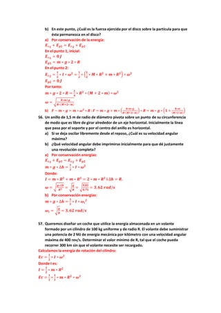 b) En este punto, ¿Cuál es la fuerza ejercida por el disco sobre la partícula para que
ésta permanezca en el disco?
a) Por conservación de la energía:
𝑬𝒄𝟏 + 𝑬𝒑𝟏 = 𝑬𝒄𝟐 + 𝑬𝒑𝟐
En el punto 1, inicial:
𝑬𝒄𝟏 = 𝟎 𝑱
𝑬𝒑𝟏 = 𝒎 ∗ 𝒈 ∗ 𝟐 ∗ 𝑹
En el punto 2:
𝑬𝒄𝟐 =
𝟏
𝟐
∗ 𝑰 ∗ 𝝎𝟐
=
𝟏
𝟐
∗ (
𝟏
𝟐
∗ 𝑴 ∗ 𝑹𝟐
+ 𝒎 ∗ 𝑹𝟐) ∗ 𝝎𝟐
𝑬𝒑𝟐 = 𝟎 𝑱
Por tanto:
𝒎 ∗ 𝒈 ∗ 𝟐 ∗ 𝑹 =
𝟏
𝟒
∗ 𝑹𝟐
∗ (𝑴 + 𝟐 ∗ 𝒎) ∗ 𝝎𝟐
𝝎 = √
𝟖∗𝒎∗𝒈
𝑹∗(𝑴+𝟐∗ 𝒎)
b) 𝑭 − 𝒎 ∗ 𝒈 = 𝒎 ∗ 𝝎𝟐
∗ 𝑹 ; 𝑭 = 𝒎 ∗ 𝒈 + 𝒎 ∗ (
𝟖∗𝒎∗𝒈
𝑹∗(𝑴+𝟐∗ 𝒎)
) ∗ 𝑹 = 𝒎 ∗ 𝒈 ∗ (𝟏 +
𝟖∗𝒎
(𝑴+𝟐∗𝒎)
)
56. Un anillo de 1,5 m de radio de diámetro pivota sobre un punto de su circunferencia
de modo que es libre de girar alrededor de un eje horizontal. Inicialmente la línea
que pasa por el soporte y por el centro del anillo es horizontal.
a) Si se deja oscilar libremente desde el reposo, ¿Cuál es su velocidad angular
máxima?
b) ¿Qué velocidad angular debe imprimirse inicialmente para que dé justamente
una revolución completa?
a) Por conservación energías:
𝑬𝒄𝟏 + 𝑬𝒑𝟏 = 𝑬𝒄𝟐 + 𝑬𝒑𝟐
𝒎 ∗ 𝒈 ∗ ∆𝒉 =
𝟏
𝟐
∗ 𝑰 ∗ 𝝎𝟐
Donde:
𝑰 = 𝒎 ∗ 𝑹𝟐
+ 𝒎 ∗ 𝑹𝟐
= 𝟐 ∗ 𝒎 ∗ 𝑹𝟐
i ∆𝒉 = 𝑹.
𝝎 = √
𝒈∗∆𝒉
𝑹𝟐 = √
𝒈
𝑹
= √
𝟗,𝟖𝟏
𝟎,𝟕𝟓
= 𝟑,𝟔𝟐 𝒓𝒂𝒅/𝒔
b) Por conservación energías:
𝒎 ∗ 𝒈 ∗ ∆𝒉 =
𝟏
𝟐
∗ 𝑰 ∗ 𝝎𝒊
𝟐
𝝎𝒊 = √
𝒈
𝑹
= 𝟑,𝟔𝟐 𝒓𝒂𝒅/𝒔
57. Queremos diseñar un coche que utilice la energía almacenada en un volante
formado por un cilindro de 100 kg uniforme y de radio R. El volante debe suministrar
una potencia de 2 MJ de energía mecánica por kilómetro con una velocidad angular
máxima de 400 rev/s. Determinar el valor mínimo de R, tal que el coche pueda
recorrer 300 km sin que el volante necesite ser recargado.
Calculamos la energía de rotación del cilindro:
𝑬𝒄 =
𝟏
𝟐
∗ 𝑰 ∗ 𝝎𝟐
Donde I es:
𝑰 =
𝟏
𝟐
∗ 𝒎 ∗ 𝑹𝟐
𝑬𝒄 =
𝟏
𝟐
∗
𝟏
𝟐
∗ 𝒎 ∗ 𝑹𝟐
∗ 𝝎𝟐
 