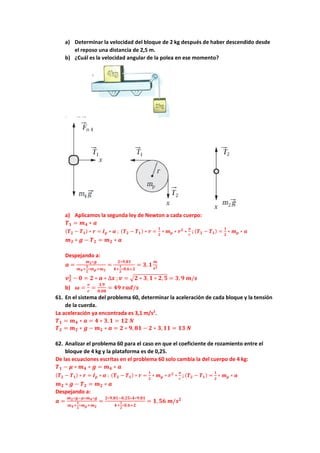 a) Determinar la velocidad del bloque de 2 kg después de haber descendido desde
el reposo una distancia de 2,5 m.
b) ¿Cuál es la velocidad angular de la polea en ese momento?
a) Aplicamos la segunda ley de Newton a cada cuerpo:
𝑻𝟏 = 𝒎𝟒 ∗ 𝒂
(𝑻𝟐 − 𝑻𝟏) ∗ 𝒓 = 𝑰𝒑 ∗ 𝜶 ; (𝑻𝟐 − 𝑻𝟏) ∗ 𝒓 =
𝟏
𝟐
∗ 𝒎𝒑 ∗ 𝒓𝟐
∗
𝒂
𝒓
; (𝑻𝟐 − 𝑻𝟏) =
𝟏
𝟐
∗ 𝒎𝒑 ∗ 𝒂
𝒎𝟐 ∗ 𝒈 − 𝑻𝟐 = 𝒎𝟐 ∗ 𝒂
Despejando a:
𝒂 =
𝒎𝟐∗𝒈
𝒎𝟒+
𝟏
𝟐
∗𝒎𝒑+𝒎𝟐
=
𝟐∗𝟗,𝟖𝟏
𝟒+
𝟏
𝟐
∗𝟎,𝟔+𝟐
= 𝟑, 𝟏
𝒎
𝒔𝟐
𝒗𝟐
𝟐
− 𝟎 = 𝟐 ∗ 𝒂 ∗ ∆𝒙 ;𝒗 = √𝟐 ∗ 𝟑, 𝟏 ∗ 𝟐,𝟓 = 𝟑, 𝟗 𝒎/𝒔
b) 𝝎 =
𝒗
𝒓
=
𝟑,𝟗
𝟎,𝟎𝟖
= 𝟒𝟗 𝒓𝒂𝒅/𝒔
61. En el sistema del problema 60, determinar la aceleración de cada bloque y la tensión
de la cuerda.
La aceleración ya encontrada es 3,1 m/s2
.
𝑻𝟏 = 𝒎𝟒 ∗ 𝒂 = 𝟒 ∗ 𝟑,𝟏 = 𝟏𝟐 𝑵
𝑻𝟐 = 𝒎𝟐 ∗ 𝒈 − 𝒎𝟐 ∗ 𝒂 = 𝟐 ∗ 𝟗, 𝟖𝟏 − 𝟐 ∗ 𝟑,𝟏𝟏 = 𝟏𝟑 𝑵
62. Analizar el problema 60 para el caso en que el coeficiente de rozamiento entre el
bloque de 4 kg y la plataforma es de 0,25.
De las ecuaciones escritas en el problema 60 solo cambia la del cuerpo de 4 kg:
𝑻𝟏 − 𝝁 ∗ 𝒎𝟒 ∗ 𝒈 = 𝒎𝟒 ∗ 𝒂
(𝑻𝟐 − 𝑻𝟏) ∗ 𝒓 = 𝑰𝒑 ∗ 𝜶 ; (𝑻𝟐 − 𝑻𝟏) ∗ 𝒓 =
𝟏
𝟐
∗ 𝒎𝒑 ∗ 𝒓𝟐
∗
𝒂
𝒓
; (𝑻𝟐 − 𝑻𝟏) =
𝟏
𝟐
∗ 𝒎𝒑 ∗ 𝒂
𝒎𝟐 ∗ 𝒈 − 𝑻𝟐 = 𝒎𝟐 ∗ 𝒂
Despejando a:
𝒂 =
𝒎𝟐∗𝒈−𝝁∗𝒎𝟒∗𝒈
𝒎𝟒+
𝟏
𝟐
∗𝒎𝒑+𝒎𝟐
=
𝟐∗𝟗,𝟖𝟏−𝟎,𝟐𝟓∗𝟒∗𝟗,𝟖𝟏
𝟒+
𝟏
𝟐
∗𝟎,𝟔+𝟐
= 𝟏, 𝟓𝟔 𝒎/𝒔𝟐
 