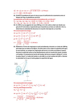 𝒗𝟐
𝟐
− 𝟎 = 𝟐 ∗ 𝒂 ∗ ∆𝒙 ;𝒗 = √𝟐 ∗ 𝟏, 𝟓𝟔 ∗ 𝟐, 𝟓 = 𝟐,𝟕𝟗 𝒎/𝒔
𝝎 =
𝒗
𝒓
=
𝟐,𝟕𝟗
𝟎,𝟎𝟖
= 𝟑𝟒,𝟗𝟏 𝒓𝒂𝒅/𝒔
63. Analizar el problema 61 para el caso en que el coeficiente de rozamiento entre el
bloque de 4 kg y la plataforma sea 0,25.
La aceleración ya ha sido encontrada en el problema 62, a=1,56 m/s2
.
𝑻𝟏 = 𝝁 ∗ 𝒎𝟒 ∗ 𝒈 + 𝒎𝟒 ∗ 𝒂 = 𝟎,𝟐𝟓 ∗ 𝟒 ∗ 𝟗,𝟖𝟏 + 𝟒 ∗ 𝟏, 𝟓𝟔 = 𝟏𝟔 𝑵
𝑻𝟐 = 𝒎𝟐 ∗ 𝒈 − 𝒎𝟐 ∗ 𝒂 = 𝟐 ∗ 𝟗,𝟖𝟏 − 𝟐 ∗ 𝟏, 𝟓𝟔 = 𝟏𝟔,𝟓 𝑵
64. En 1992 un yo-yo gigante de masa 400 kg y 1,5 m de radio se dejó caer desde una
grúa de 57 m de altura. Suponiendo que el eje del yo-yo tiene un radio de r=0,1 m,
determinar la velocidad de descenso en el punto más bajo de su recorrido.
Por conservación de energía:
𝒎 ∗ 𝒈 ∗ 𝒉 =
𝟏
𝟐
∗ 𝒎 ∗ 𝒗𝟐
+
𝟏
𝟐
∗ 𝑰 ∗ 𝒘𝟐
𝒎 ∗ 𝒈 ∗ 𝒉 =
𝟏
𝟐
∗ 𝒎 ∗ 𝒗𝟐
+
𝟏
𝟐
∗
𝟏
𝟐
∗ 𝒎 ∗ 𝑹𝟐
∗
𝒗𝟐
𝒓𝟐
𝒈 ∗ 𝒉 =
𝟏
𝟐
∗ 𝒗𝟐
+
𝟏
𝟒
∗ 𝒗𝟐
∗
𝑹𝟐
𝒓𝟐
𝒗 = √
𝒈∗𝒉∗𝟐
𝟏+
𝟏
𝟐
∗
𝑹𝟐
𝒓𝟐
= √
𝟗,𝟖𝟏∗𝟓𝟕∗𝟐
𝟏+
𝟏
𝟐
∗
𝟏,𝟓
𝟎,𝟏
= 𝟑,𝟏𝟒 𝒎/𝒔
65. Mediante un torno de engranaje se está procediendo a levantar un coche de 1200 kg
del modo que se indica en la figura. El coche está a 5,0 m sobre la superficie del agua.
En ese instante, se rompen los engranajes del torno y el coche cae desde el reposo.
Durante la caída del coche no hay deslizamiento entre la cuerda (sin masa), la polea
y el tambor. El momento de inercia del tambor del torno es igual a 320 kg m2
y el de
la polea 4 kg m2
, el radio del tambor es de 0,80 m y el de la polea de 0,30 m. Calcular
la velocidad con la que el coche golpea la superficie del agua.
Por conservación de la energía:
𝒎 ∗ 𝒈 ∗ 𝒉 =
𝟏
𝟐
∗ 𝒎 ∗ 𝒗𝟐
+
𝟏
𝟐
∗ 𝑰𝒑 ∗ 𝒘𝒑
𝟐
+
𝟏
𝟐
∗ 𝑰𝒕 ∗ 𝝎𝒕
𝟐
Para las velocidades tenemos:
𝝎𝒑 =
𝒗
𝑹𝒑
; 𝝎𝒕 =
𝒗
𝑹𝒕
𝒎 ∗ 𝒈 ∗ 𝒉 =
𝟏
𝟐
∗ 𝒎 ∗ 𝒗𝟐
+
𝟏
𝟐
∗ 𝑰𝒑 ∗ (
𝒗
𝑹𝒑
)
𝟐
+
𝟏
𝟐
∗ 𝑰𝒕 ∗ (
𝒗
𝑹𝒕
)
𝟐
𝒗 = √
𝟐∗𝒎∗𝒈∗𝒉
𝒎+
𝑰𝒑
𝑹𝒑
𝟐+
𝑰𝒕
𝑹𝒕
𝟐
= √
𝟐∗𝟏𝟐𝟎𝟎∗𝟗,𝟖𝟏∗𝟓
𝟏𝟐𝟎𝟎+
𝟒
𝟎,𝟑𝟎𝟐+
𝟑𝟐𝟎
𝟎,𝟖𝟎𝟐
= 𝟖,𝟐𝟏 𝒎/𝒔
 