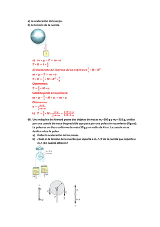 a) La aceleración del cuerpo.
b) La tensión de la cuerda.
a) 𝒎 ∗ 𝒈 − 𝑻 = 𝒎 ∗ 𝒂
𝑻 ∗ 𝑹 = 𝑰 ∗
𝒂
𝑹
𝑬𝒍 𝒎𝒐𝒎𝒆𝒏𝒕𝒐 𝒅𝒆 𝒊𝒏𝒆𝒓𝒄𝒊𝒂 𝒅𝒆 𝒍𝒂 𝒆𝒔𝒇𝒆𝒓𝒂 𝒆𝒔
𝟐
𝟓
∗ 𝑴 ∗ 𝑹𝟐
𝒎 ∗ 𝒈 − 𝑻 = 𝒎 ∗ 𝒂
𝑻 ∗ 𝑹 =
𝟐
𝟓
∗ 𝑴 ∗ 𝑹𝟐
∗
𝒂
𝑹
Obtenemos:
𝑻 =
𝟐
𝟓
∗ 𝑴 ∗ 𝒂
Substituyendo en la primera:
𝒎 ∗ 𝒈 −
𝟐
𝟓
∗ 𝑴 ∗ 𝒂 = 𝒎 ∗ 𝒂
Obtenemos:
𝒂 =
𝒎∗𝒈
𝟐
𝟓
∗𝑴+𝒎
b) 𝑻 =
𝟐
𝟓
∗ 𝑴 ∗
𝒎∗𝒈
𝟐
𝟓
∗𝑴+𝒎
=
𝟐∗𝑴∗𝒎∗𝒈
𝟐∗𝑴+𝟓∗𝒎
68. Una máquina de Atwood posee dos objetos de masas m1=500 g y m2= 510 g, unidos
por una cuerda de masa despreciable que pasa por una polea sin rozamiento (figura).
La polea es un disco uniforme de masa 50 g y un radio de 4 cm. La cuerda no se
desliza sobre la polea.
a) Hallar la aceleración de las masas.
b) ¿Cuál es la tensión de la cuerda que soporta a m1? ¿Y de la cuerda que soporta a
m2? ¿En cuánto difieren?
 