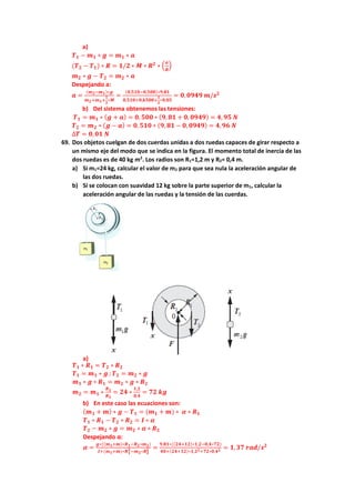 a)
𝑻𝟏 − 𝒎𝟏 ∗ 𝒈 = 𝒎𝟏 ∗ 𝒂
(𝑻𝟐 − 𝑻𝟏) ∗ 𝑹 = 𝟏/𝟐 ∗ 𝑴 ∗ 𝑹𝟐
∗ (
𝒂
𝑹
)
𝒎𝟐 ∗ 𝒈 − 𝑻𝟐 = 𝒎𝟐 ∗ 𝒂
Despejando a:
𝒂 =
(𝒎𝟐−𝒎𝟏)∗𝒈
𝒎𝟐+𝒎𝟏+
𝟏
𝟐
∗𝑴
=
(𝟎,𝟓𝟏𝟎−𝟎,𝟓𝟎𝟎)∗𝟗,𝟖𝟏
𝟎,𝟓𝟏𝟎+𝟎,𝒌𝟓𝟎𝟎+
𝟏
𝟐
∗𝟎,𝟎𝟓
= 𝟎,𝟎𝟗𝟒𝟗 𝒎/𝒔𝟐
b) Del sistema obtenemos las tensiones:
𝑻𝟏 = 𝒎𝟏 ∗ (𝒈 + 𝒂) = 𝟎, 𝟓𝟎𝟎 ∗ (𝟗, 𝟖𝟏 + 𝟎, 𝟎𝟗𝟒𝟗) = 𝟒, 𝟗𝟓 𝑵
𝑻𝟐 = 𝒎𝟐 ∗ (𝒈 − 𝒂) = 𝟎,𝟓𝟏𝟎 ∗ (𝟗, 𝟖𝟏 − 𝟎, 𝟎𝟗𝟒𝟗) = 𝟒,𝟗𝟔 𝑵
∆𝑻 = 𝟎,𝟎𝟏 𝑵
69. Dos objetos cuelgan de dos cuerdas unidas a dos ruedas capaces de girar respecto a
un mismo eje del modo que se indica en la figura. El momento total de inercia de las
dos ruedas es de 40 kg m2
. Los radios son R1=1,2 m y R2= 0,4 m.
a) Si m1=24 kg, calcular el valor de m2 para que sea nula la aceleración angular de
las dos ruedas.
b) Si se colocan con suavidad 12 kg sobre la parte superior de m1, calcular la
aceleración angular de las ruedas y la tensión de las cuerdas.
a)
𝑻𝟏 ∗ 𝑹𝟏 = 𝑻𝟐 ∗ 𝑹𝟐
𝑻𝟏 = 𝒎𝟏 ∗ 𝒈 ;𝑻𝟐 = 𝒎𝟐 ∗ 𝒈
𝒎𝟏 ∗ 𝒈 ∗ 𝑹𝟏 = 𝒎𝟐 ∗ 𝒈 ∗ 𝑹𝟐
𝒎𝟐 = 𝒎𝟏 ∗
𝑹𝟏
𝑹𝟐
= 𝟐𝟒 ∗
𝟏,𝟐
𝟎,𝟒
= 𝟕𝟐 𝒌𝒈
b) En este caso las ecuaciones son:
(𝒎𝟏 + 𝒎) ∗ 𝒈 − 𝑻𝟏 = (𝒎𝟏 + 𝒎) ∗ 𝜶 ∗ 𝑹𝟏
𝑻𝟏 ∗ 𝑹𝟏 − 𝑻𝟐 ∗ 𝑹𝟐 = 𝑰 ∗ 𝜶
𝑻𝟐 − 𝒎𝟐 ∗ 𝒈 = 𝒎𝟐 ∗ 𝜶 ∗ 𝑹𝟐
Despejando α:
𝜶 =
𝒈∗((𝒎𝟏+𝒎)∗𝑹𝟏−𝑹𝟐∗𝒎𝟐)
𝑰+(𝒎𝟏+𝒎)∗𝑹𝟏
𝟐−𝒎𝟐∗𝑹𝟐
𝟐 =
𝟗,𝟖𝟏∗((𝟐𝟒+𝟏𝟐)∗𝟏,𝟐−𝟎,𝟒∗𝟕𝟐)
𝟒𝟎+(𝟐𝟒+𝟏𝟐)∗𝟏,𝟐𝟐+𝟕𝟐∗𝟎,𝟒𝟐 = 𝟏,𝟑𝟕 𝒓𝒂𝒅/𝒔𝟐
 