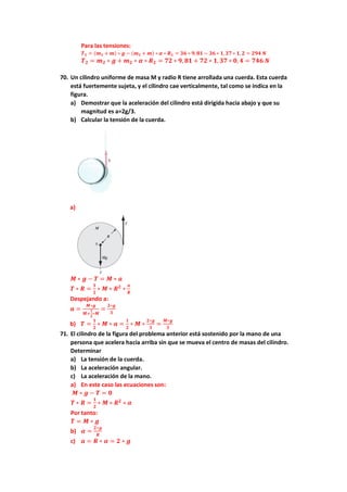 Para las tensiones:
𝑻𝟏 = (𝒎𝟏 + 𝒎) ∗ 𝒈 − (𝒎𝟏 + 𝒎) ∗ 𝜶 ∗ 𝑹𝟏 = 𝟑𝟔 ∗ 𝟗,𝟖𝟏 − 𝟑𝟔 ∗ 𝟏, 𝟑𝟕 ∗ 𝟏, 𝟐 = 𝟐𝟗𝟒 𝑵
𝑻𝟐 = 𝒎𝟐 ∗ 𝒈 + 𝒎𝟐 ∗ 𝜶 ∗ 𝑹𝟐 = 𝟕𝟐 ∗ 𝟗, 𝟖𝟏 + 𝟕𝟐 ∗ 𝟏, 𝟑𝟕 ∗ 𝟎, 𝟒 = 𝟕𝟒𝟔 𝑵
70. Un cilindro uniforme de masa M y radio R tiene arrollada una cuerda. Esta cuerda
está fuertemente sujeta, y el cilindro cae verticalmente, tal como se indica en la
figura.
a) Demostrar que la aceleración del cilindro está dirigida hacia abajo y que su
magnitud es a=2g/3.
b) Calcular la tensión de la cuerda.
a)
𝑴 ∗ 𝒈 − 𝑻 = 𝑴 ∗ 𝒂
𝑻 ∗ 𝑹 =
𝟏
𝟐
∗ 𝑴 ∗ 𝑹𝟐
∗
𝒂
𝑹
Despejando a:
𝒂 =
𝑴∗𝒈
𝑴+
𝟏
𝟐
∗𝑴
=
𝟐∗𝒈
𝟑
b) 𝑻 =
𝟏
𝟐
∗ 𝑴 ∗ 𝒂 =
𝟏
𝟐
∗ 𝑴 ∗
𝟐∗𝒈
𝟑
=
𝑴∗𝒈
𝟑
71. El cilindro de la figura del problema anterior está sostenido por la mano de una
persona que acelera hacia arriba sin que se mueva el centro de masas del cilindro.
Determinar
a) La tensión de la cuerda.
b) La aceleración angular.
c) La aceleración de la mano.
a) En este caso las ecuaciones son:
𝑴 ∗ 𝒈 − 𝑻 = 𝟎
𝑻 ∗ 𝑹 =
𝟏
𝟐
∗ 𝑴 ∗ 𝑹𝟐
∗ 𝜶
Por tanto:
𝑻 = 𝑴 ∗ 𝒈
b) 𝜶 =
𝟐∗𝒈
𝑹
c) 𝒂 = 𝑹 ∗ 𝜶 = 𝟐 ∗ 𝒈
 
