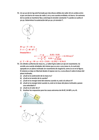 72. Un yo-yo de 0,1 kg está formado por dos discos sólidos de radio 10 cm unidos entre
sí por una barra sin masa de radio 1 cm y una cuerda arrollada a la barra. Un extremo
de la cuerda se mantiene fijo y está bajo la tensión constante T cuando se suelta el
yo-yo. Determinar la aceleración del yo-yo y la tensión T.
𝑴 ∗ 𝒈 − 𝑻 = 𝑴 ∗ 𝒂
𝑻 ∗ 𝒓 =
𝟏
𝟐
∗ 𝑴 ∗ 𝑹𝟐
∗
𝒂
𝒓
Despejando a:
𝒂 =
𝒓 ∗ 𝒈
𝒓 +
𝟏
𝟐 ∗
𝑹𝟐
𝒓
=
𝟎,𝟎𝟏 ∗ 𝟗,𝟖𝟏
𝟎,𝟎𝟏 +
𝟎, 𝟏𝟐
𝟐 ∗ 𝟎,𝟎𝟏
= 𝟎,𝟏𝟗𝟐 𝒎/𝒔𝟐
c) 𝑻 = 𝑴 ∗ 𝒈 − 𝑴 ∗ 𝒂 = 𝟎, 𝟏 ∗ (𝟗,𝟖𝟏 − 𝟎,𝟏𝟗𝟐) = 𝟎,𝟗𝟔 𝑵
73. Un cilindro uniforme de masa m1, y radio R gira sobre un eje sin rozamiento. Se
enrolla una cuerda alrededor del mismo que se une a una masa m2 la cual está
apoyada en un plano inclinado sin rozamiento de ángulo ϴ, como se ve en la figura.
El sistema se deja en libertad desde el reposo con m2 a una altura h sobre la base del
plano inclinado,
a) ¿Cuál es la aceleración de la masa m2?
b) ¿Cuál es la tensión de la cuerda?
c) ¿Cuál es la energía total del sistema cuando m2 está a la altura h?
d) ¿Cuál es la energía total cuando m2 está en la base del plano inclinado y posee
una velocidad v?
e) ¿Cuál es el valor de v?
f) Analizar las respuestas para los casos extremos de ϴ=0º, ϴ=90º y m1=0.
a)
 