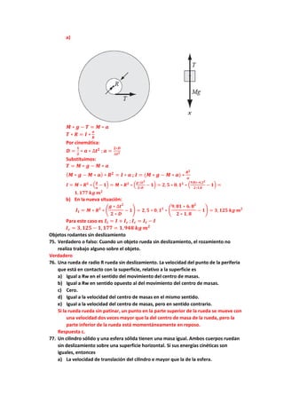 a)
𝑴 ∗ 𝒈 − 𝑻 = 𝑴 ∗ 𝒂
𝑻 ∗ 𝑹 = 𝑰 ∗
𝒂
𝑹
Por cinemática:
𝑫 =
𝟏
𝟐
∗ 𝒂 ∗ ∆𝒕𝟐
; 𝒂 =
𝟐∗𝑫
∆𝒕𝟐
Substituimos:
𝑻 = 𝑴 ∗ 𝒈 − 𝑴 ∗ 𝒂
(𝑴 ∗ 𝒈 − 𝑴 ∗ 𝒂) ∗ 𝑹𝟐
= 𝑰 ∗ 𝒂 ; 𝑰 = (𝑴 ∗ 𝒈 − 𝑴 ∗ 𝒂) ∗
𝑹𝟐
𝒂
𝑰 = 𝑴 ∗ 𝑹𝟐
∗ (
𝒈
𝒂
− 𝟏) = 𝑴 ∗ 𝑹𝟐
∗ (
𝒈∗∆𝒕𝟐
𝟐∗𝑫
− 𝟏) = 𝟐, 𝟓 ∗ 𝟎, 𝟏𝟐
∗ (
𝟗,𝟖𝟏∗𝟒,𝟐𝟐
𝟐∗𝟏,𝟖
− 𝟏) =
𝟏, 𝟏𝟕𝟕 𝒌𝒈 𝒎𝟐
b) En la nueva situación:
𝑰𝒕 = 𝑴 ∗ 𝑹𝟐
∗ (
𝒈 ∗ ∆𝒕𝟐
𝟐 ∗ 𝑫
− 𝟏) = 𝟐, 𝟓 ∗ 𝟎, 𝟏𝟐
∗ (
𝟗, 𝟖𝟏 ∗ 𝟔, 𝟖𝟐
𝟐 ∗ 𝟏, 𝟖
− 𝟏) = 𝟑, 𝟏𝟐𝟓 𝒌𝒈 𝒎𝟐
Para este caso es 𝑰𝒕 = 𝑰 + 𝑰𝒄 ; 𝑰𝒄 = 𝑰𝒕 − 𝑰
𝑰𝒄 = 𝟑,𝟏𝟐𝟓 − 𝟏, 𝟏𝟕𝟕 = 𝟏,𝟗𝟒𝟖 𝒌𝒈 𝒎𝟐
Objetos rodantes sin deslizamiento
75. Verdadero o falso: Cuando un objeto rueda sin deslizamiento, el rozamiento no
realiza trabajo alguno sobre el objeto.
Verdadero
76. Una rueda de radio R rueda sin deslizamiento. La velocidad del punto de la periferia
que está en contacto con la superficie, relativo a la superficie es
a) Igual a Rw en el sentido del movimiento del centro de masas.
b) Igual a Rw en sentido opuesto al del movimiento del centro de masas.
c) Cero.
d) Igual a la velocidad del centro de masas en el mismo sentido.
e) Igual a la velocidad del centro de masas, pero en sentido contrario.
Si la rueda rueda sin patinar, un punto en la parte superior de la rueda se mueve con
una velocidad dos veces mayor que la del centro de masa de la rueda, pero la
parte inferior de la rueda está momentáneamente en reposo.
Respuesta c.
77. Un cilindro sólido y una esfera sólida tienen una masa igual. Ambos cuerpos ruedan
sin deslizamiento sobre una superficie horizontal. Si sus energías cinéticas son
iguales, entonces
a) La velocidad de translación del cilindro e mayor que la de la esfera.
 