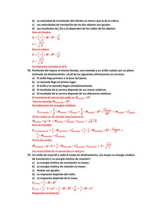b) La velocidad de translación del cilindro es menor que la de la esfera.
c) Las velocidades de translación de los dos objetos son iguales.
d) Los resultados (a), (b) y (c) dependen de los radios de los objetos.
Para el cilindro:
𝑬 =
𝟏
𝟐
∗
𝟏
𝟐
∗ 𝑴 ∗ 𝑹𝟐
∗
𝒗𝟐
𝑹𝟐
𝒗 = √
𝟒∗𝑬
𝑴
Para la esfera:
𝑬 =
𝟏
𝟐
∗
𝟐
𝟓
∗ 𝑴 ∗ 𝑹𝟐
∗
𝒗𝟐
𝑹𝟐
𝒗 = √
𝟓∗𝑬
𝑴
La respuesta correcta es la b.
78. Partiendo del reposo al mismo tiempo, una moneda y un anillo ruedan por un plano
inclinado sin deslizamiento. ¿Cuál de las siguientes afirmaciones es correcta:
a) El anillo llega primero a la base del plano.
b) La moneda llega en primer lugar.
c) El anillo y la moneda llegan simultáneamente.
d) El resultado de la carrera depende de sus masas relativas.
e) El resultado de la carrera depende de sus diámetros relativos.
El momento de inercia del anillo es 𝑴𝒂𝒏𝒊𝒍𝒍𝒐 ∗ 𝑹𝟐
Para la moneda 𝑴𝒎𝒐𝒏𝒆𝒅𝒂 ∗ 𝑹𝟐
.
Consideramos las energías cinéticas:
𝑬𝒄𝒊𝒏 𝒂𝒏𝒊𝒍𝒍𝒐 =
𝟏
𝟐
∗ 𝑴𝒂𝒏𝒊𝒍𝒍𝒐 ∗ 𝒗𝒂𝒏𝒊𝒍𝒍𝒐
𝟐
+
𝟏
𝟐
∗ 𝑴𝒂𝒏𝒊𝒍𝒍𝒐 ∗ 𝑹𝟐
∗
𝒗𝒂𝒏𝒊𝒍𝒍𝒐
𝟐
𝑹𝟐
= 𝑴𝒂𝒏𝒊𝒍𝒍𝒐 ∗ 𝒗𝒂𝒏𝒊𝒍𝒍𝒐
𝟐
𝑺𝒊 𝒍𝒂 𝒄𝒂𝒅𝒊𝒂 𝒔𝒆 𝒅𝒂 𝒅𝒆𝒔𝒅𝒆 𝒖𝒏𝒂 𝒍𝒂𝒕𝒖𝒓𝒂 𝒉:
𝑴𝒂𝒏𝒊𝒍𝒍𝒐 ∗ 𝒈 ∗ 𝒉 = 𝑴𝒂𝒏𝒊𝒍𝒍𝒐 ∗ 𝒗𝒂𝒏𝒊𝒍𝒍𝒐
𝟐
; 𝒗𝒂𝒏𝒊𝒍𝒍𝒐 = √𝒈 ∗ 𝒉
Para la moneda:
𝑬𝒄𝒊𝒏 𝒎𝒎𝒐𝒏𝒆𝒅𝒂 =
𝟏
𝟐
∗ 𝑴𝒎𝒐𝒏𝒆𝒅𝒂 ∗ 𝒗𝒎𝒐𝒏𝒆𝒅𝒂
𝟐
+
𝟏
𝟐
∗
𝟏
𝟐
∗ 𝑴𝒎𝒐𝒏𝒆𝒅𝒂 ∗ 𝑹𝟐
∗
𝒗𝒎𝒐𝒏𝒆𝒅𝒂
𝟐
𝑹𝟐 =
𝟑
𝟒
∗ 𝑴𝒎𝒐𝒏𝒆𝒅𝒂 ∗ 𝒗𝒎𝒐𝒏𝒆𝒅𝒂
𝟐
𝑷𝒂𝒓𝒂 𝒍𝒂 𝒄𝒂í𝒅𝒂:
𝑴𝒎𝒐𝒏𝒆𝒅𝒂 ∗ 𝒈 ∗ 𝒉 =
𝟑
𝟒
∗ 𝑴𝒎𝒐𝒏𝒆𝒅𝒂 ∗ 𝒗𝒎𝒐𝒏𝒆𝒅𝒂
𝟐
; 𝒗𝒎𝒐𝒏𝒆𝒅𝒂 = 𝟐 ∗ √
𝒈∗𝒉
𝟑
𝑳𝒂 𝒗𝒆𝒍𝒐𝒄𝒊𝒅𝒂𝒅 𝒅𝒆 𝒍𝒂 𝒎𝒐𝒏𝒆𝒅𝒂 𝒆𝒔 𝒎𝒂𝒚𝒐𝒓.
79. Un anillo de masa M y radio R rueda sin deslizamiento, ¿Es mayor su energía cinética
de translación o su energía cinética de rotación?
a) La energía cinética de translación es mayor.
b) La energía cinética de rotación es mayor.
c) Ambas son iguales.
d) La respuesta depende del radio.
e) La respuesta depende de la masa.
𝑬𝒄𝒕𝒓𝒂𝒔 =
𝟏
𝟐
∗ 𝑴 ∗ 𝑹𝟐
𝑬𝒄𝒓𝒐𝒕 =
𝟏
𝟐
∗ 𝑰 ∗ 𝝎𝟐
=
𝟏
𝟐
∗ 𝑴 ∗ 𝑹𝟐
∗
𝒗𝟐
𝑹𝟐 =
𝟏
𝟐
∗ 𝑴 ∗ 𝒗𝟐
Respuesta correcta (c)
 